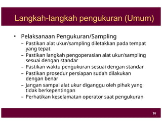 Langkah-langkah pengukuran (Umum)
• Pelaksanaan Pengukuran/Sampling
– Pastikan alat ukur/sampling diletakkan pada tempat
yang tepat
– Pastikan langkah pengoperasian alat ukur/sampling
sesuai dengan standar
– Pastikan waktu pengukuran sesuai dengan standar
– Pastikan prosedur persiapan sudah dilakukan
dengan benar
– Jangan sampai alat ukur diganggu oleh pihak yang
tidak berkepentingan
– Perhatikan keselamatan operator saat pengukuran
26
 