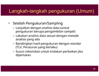 Langkah-langkah pengukuran (Umum)
• Setelah Pengukuran/Sampling
– Lanjutkan dengan analisis data (untuk
pengukuran berupa pengambilan sampel)
– Lakukan analisis data sesuai dengan metode
analisis yang ada
– Bandingkan hasil pengukuran dengan standar
(TLV, Peraturan yang berlaku)
– Susun rekomdasi untuk tindakan perbaikan jika
diperlukan
27
 