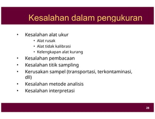 Kesalahan dalam pengukuran
• Kesalahan alat ukur
• Alat rusak
• Alat tidak kalibrasi
• Kelengkapan alat kurang
• Kesalahan pembacaan
• Kesalahan titik sampling
• Kerusakan sampel (transportasi, terkontaminasi,
dll)
• Kesalahan metode analisis
• Kesalahan interpretasi
28
 