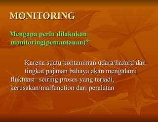 MONITORING
MONITORING
Mengapa perlu dilakukan
Mengapa perlu dilakukan
monitoring(pemantauan)?
monitoring(pemantauan)?
Karena suatu kontaminan udara/hazard dan
Karena suatu kontaminan udara/hazard dan
tingkat pajanan bahaya akan mengalami
tingkat pajanan bahaya akan mengalami
fluktuasi
fluktuasi seiring proses yang terjadi,
seiring proses yang terjadi,
kerusakan/malfunction dari peralatan
kerusakan/malfunction dari peralatan
 