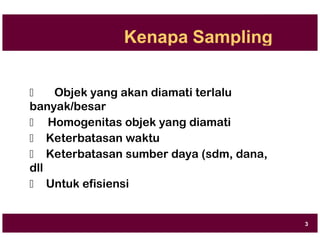 Kenapa Sampling
 Objek yang akan diamati terlalu
banyak/besar
 Homogenitas objek yang diamati
 Keterbatasan waktu
 Keterbatasan sumber daya (sdm, dana,
dll
 Untuk efisiensi
3
 