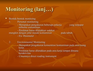 Monitoring (lanj…)
Monitoring (lanj…)

Bentuk-bentuk monitoing
Bentuk-bentuk monitoing
1.
1. Personal monitoring
Personal monitoring
- Merupakan pengukuran beberapa pekerja
- Merupakan pengukuran beberapa pekerja yang terpapar
yang terpapar
airborne contaminan.
airborne contaminan.
- Peralatan harus diletakkan sedekat
- Peralatan harus diletakkan sedekat
mungkin dengan jalur masuk kontaminan
mungkin dengan jalur masuk kontaminan pada tubuh.
pada tubuh.
- Ex: Dosimeter
- Ex: Dosimeter
2.
2. Environmental Monitoring
Environmental Monitoring
- Merupakan pengukuran konsentrasi kontaminan pada area/ruang
- Merupakan pengukuran konsentrasi kontaminan pada area/ruang
kerja.
kerja.
- Peralatan harus diletakkan pada area kerja tempat dimana
- Peralatan harus diletakkan pada area kerja tempat dimana
beraktivitas
beraktivitas
- Umumnya direct reading instrument
- Umumnya direct reading instrument
 