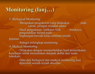 Monitoring (lanj…)
Monitoring (lanj…)
3. Biological Monitoring
3. Biological Monitoring
- Merupakan pengukuran yang dilakukan
- Merupakan pengukuran yang dilakukan pada
pada
cairan, jaringan maupun udara.
cairan, jaringan maupun udara.
- Hasil pengukuran: indikator baik
- Hasil pengukuran: indikator baik buruknya
buruknya
pengendalian hazard pada
pengendalian hazard pada
lingkungan/metode kerja sebelum terjadi
lingkungan/metode kerja sebelum terjadi
pajanan.
pajanan.
- Sebagai pelengkap monitoring
- Sebagai pelengkap monitoring
4. Medical Monitoring
4. Medical Monitoring
- Dilakukan dengan memperhatikan hasil pemeriksaan
- Dilakukan dengan memperhatikan hasil pemeriksaan
kesehatan untuk menentukan dampak akibat dari suatu
kesehatan untuk menentukan dampak akibat dari suatu
toksikan.
toksikan.
- Data dari biological dan medical monitoring bisa
- Data dari biological dan medical monitoring bisa
diperoleh setelah terjadi absorbsi.
diperoleh setelah terjadi absorbsi.
 
