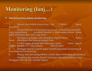Monitoring (lanj…)
Monitoring (lanj…)

Hal-hal penting dalam monitoring
Hal-hal penting dalam monitoring
1.
1. Semua jenis bahan kimia (Gas, Uap,
Semua jenis bahan kimia (Gas, Uap, Cairan,)
Cairan,) dapat
dapat
dimonitor.
dimonitor.
2.
2. Setiap bahan kimia mempunyai metode
Setiap bahan kimia mempunyai metode monitoring tersendiri
monitoring tersendiri
yang memerlukan
yang memerlukan peralatan khusus---- tidak semua bahan
peralatan khusus---- tidak semua bahan kimia
kimia
dapat dimonitor dgn cara yang sama.
dapat dimonitor dgn cara yang sama.
3.
3. Peralatan yg dipakai utk mengukur tingkat bahan
Peralatan yg dipakai utk mengukur tingkat bahan kimia
kimia
harus
harus dikalibrasi dan dirawat dengan baik.
dikalibrasi dan dirawat dengan baik.
4.
4. Contoh dapat diambil dari beberapa variasi
Contoh dapat diambil dari beberapa variasi waktu; contoh
waktu; contoh
jangka
jangka pendek (15’) dan selama
pendek (15’) dan selama shift (8 jam).
shift (8 jam).
5.
5. Berbagai macam contoh dapat diambil.(personal monitoring &
Berbagai macam contoh dapat diambil.(personal monitoring &
environmental monitoring)
environmental monitoring)
6.
6. Srategi lain dari pengambilan contoh dapat dilakukan, diantaranya;
Srategi lain dari pengambilan contoh dapat dilakukan, diantaranya;
Sampling dan contoh diambil dari jenis pekerjaan/operasi yang
Sampling dan contoh diambil dari jenis pekerjaan/operasi yang
dianggap terburuk dari seluruh bagian.
dianggap terburuk dari seluruh bagian.
 