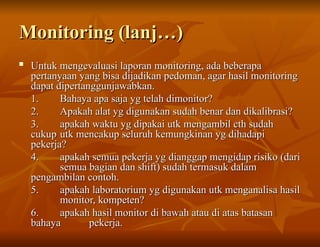 Monitoring (lanj…)
Monitoring (lanj…)

Untuk mengevaluasi laporan monitoring, ada beberapa
Untuk mengevaluasi laporan monitoring, ada beberapa
pertanyaan yang bisa dijadikan pedoman, agar hasil monitoring
pertanyaan yang bisa dijadikan pedoman, agar hasil monitoring
dapat dipertanggunjawabkan.
dapat dipertanggunjawabkan.
1.
1. Bahaya apa saja yg telah dimonitor?
Bahaya apa saja yg telah dimonitor?
2.
2. Apakah alat yg digunakan sudah benar dan dikalibrasi?
Apakah alat yg digunakan sudah benar dan dikalibrasi?
3.
3. apakah waktu yg dipakai utk mengambil cth sudah
apakah waktu yg dipakai utk mengambil cth sudah
cukup
cukup utk mencakup seluruh kemungkinan yg dihadapi
utk mencakup seluruh kemungkinan yg dihadapi
pekerja?
pekerja?
4.
4. apakah semua pekerja yg dianggap mengidap risiko (dari
apakah semua pekerja yg dianggap mengidap risiko (dari
semua bagian dan shift) sudah termasuk dalam
semua bagian dan shift) sudah termasuk dalam
pengambilan contoh.
pengambilan contoh.
5.
5. apakah laboratorium yg digunakan utk menganalisa hasil
apakah laboratorium yg digunakan utk menganalisa hasil
monitor, kompeten?
monitor, kompeten?
6.
6. apakah hasil monitor di bawah atau di atas batasan
apakah hasil monitor di bawah atau di atas batasan
bahaya
bahaya pekerja.
pekerja.
 