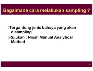 Bagaimana cara melakukan sampling ?
Tergantung jenis bahaya yang akan
disampling
Rujukan : Niosh Manual Analytical
Method
6
 