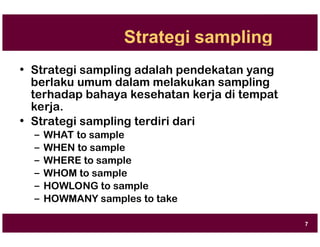 Strategi sampling
• Strategi sampling adalah pendekatan yang
berlaku umum dalam melakukan sampling
terhadap bahaya kesehatan kerja di tempat
kerja.
• Strategi sampling terdiri dari
– WHAT to sample
– WHEN to sample
– WHERE to sample
– WHOM to sample
– HOWLONG to sample
– HOWMANY samples to take
7
 