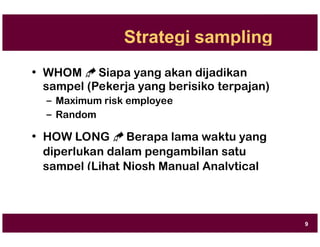 Strategi sampling
• WHOM  Siapa yang akan dijadikan
sampel (Pekerja yang berisiko terpajan)
– Maximum risk employee
– Random
• HOW LONG  Berapa lama waktu yang
diperlukan dalam pengambilan satu
sampel (Lihat Niosh Manual Analytical
Method)
9
 