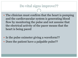 Do vital signs improve??
 The clinician must confirm that the heart is pumping
and the cardiovascular system is generating blood
flow by monitoring the pulse and not assume that
the electrical activity of the pacer means that the
heart is being paced
 Is the pulse oximeter giving a waveform??
 Does the patient have a palpable pulse??
 