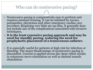 Who can do noninvasive pacing?
 Noninvasive pacing is comparatively easy to perform and
requires minimal training. It can be initiated by nurses,
paramedics, physicians and other emergency cardiac care
providers. Requiring very little set-up time, it generally does
not include any of the complications associated with invasive
techniques.
 It is the least expensive pacing approach and may be
used for standby pacing, reducing the need for
prophylactic placement of a transvenous catheter.
 It is especially useful for patients at high risk for infection or
bleeding. The major disadvantage of noninvasive pacing is
discomfort. Current is applied across the chest which results
in cutaneous nerve stimulation as well as skeletal muscle
stimulation.
 