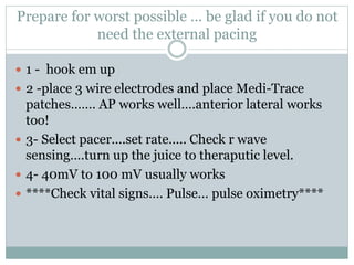 Prepare for worst possible … be glad if you do not
need the external pacing
 1 - hook em up
 2 -place 3 wire electrodes and place Medi-Trace
patches……. AP works well….anterior lateral works
too!
 3- Select pacer….set rate….. Check r wave
sensing….turn up the juice to theraputic level.
 4- 40mV to 100 mV usually works
 ****Check vital signs…. Pulse… pulse oximetry****
 