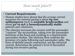 How much juice??
 Current Requirements
 Human studies have shown that the average current
necessary for external pacing is about 65-100
milliamperes (mA) in unstable bradycardias and
about 50-70 mA in hemodynamically stable
patients and volunteers.
 The clinician increases the current until the pacemaker
“captures” the myocardium, taking over the pacemaker
functions of the heart and resulting in a characteristic
pacemaker rhythm. The clinician then confirms the
presence of a pulse following each pacemaker spike. The
force of skeletal muscle contraction, not the electrical
current, determines the patient’s level of discomfort
during non-invasive pacing
 