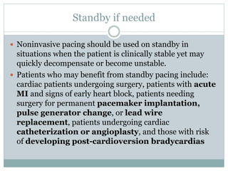 Standby if needed
 Noninvasive pacing should be used on standby in
situations when the patient is clinically stable yet may
quickly decompensate or become unstable.
 Patients who may benefit from standby pacing include:
cardiac patients undergoing surgery, patients with acute
MI and signs of early heart block, patients needing
surgery for permanent pacemaker implantation,
pulse generator change, or lead wire
replacement, patients undergoing cardiac
catheterization or angioplasty, and those with risk
of developing post-cardioversion bradycardias
 