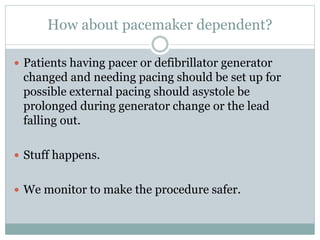 How about pacemaker dependent?
 Patients having pacer or defibrillator generator
changed and needing pacing should be set up for
possible external pacing should asystole be
prolonged during generator change or the lead
falling out.
 Stuff happens.
 We monitor to make the procedure safer.
 