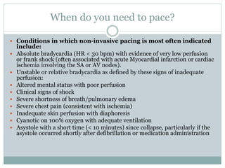 When do you need to pace?
 Conditions in which non-invasive pacing is most often indicated
include:
 Absolute bradycardia (HR < 30 bpm) with evidence of very low perfusion
or frank shock (often associated with acute Myocardial infarction or cardiac
ischemia involving the SA or AV nodes).
 Unstable or relative bradycardia as defined by these signs of inadequate
perfusion:
 Altered mental status with poor perfusion
 Clinical signs of shock
 Severe shortness of breath/pulmonary edema
 Severe chest pain (consistent with ischemia)
 Inadequate skin perfusion with diaphoresis
 Cyanotic on 100% oxygen with adequate ventilation
 Asystole with a short time (< 10 minutes) since collapse, particularly if the
asystole occurred shortly after defibrillation or medication administration
 