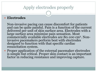 Apply electrodes properly
 Electrodes
Non-invasive pacing can cause discomfort for patients
and can be quite painful. Pain is a function of the current
delivered per unit of skin surface area. Electrodes with a
large surface area minimize pain sensation. Most
commercially available electrodes are 80-100 cm2. Non-
invasive pacemakers perform best with electrodes
designed to function with that specific cardiac
resuscitation system.
 Proper application of the external pacemaker electrodes
is simple but critical. Proper skin contact is an important
factor in reducing resistance and improving capture.
 