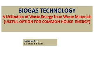 BIOGAS TECHNOLOGY
A Utilization of Waste Energy from Waste Materials
(USEFUL OPTION FOR COMMON HOUSE ENERGY)
Presented by:-
Dr. Emad S S Belal
 