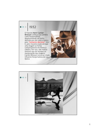 1932
O francês Henri Cartier -
                 Cartier-
Bresson começa sua carreira
como fotojornalista,
desenvolvendo um estilo
definido por ele como a busca
pelo "momento decisivo“, isto
                 decisivo“
é, pelo instante exato em que
uma imagem se forma
completamente em frente à
câmera. Por isso, não realiza
nenhum tipo de retoque ou
manipulação das imagens.
Cartier-Bresson torna-se o mais
influente fotojornalista de sua
época.




                                  1
 