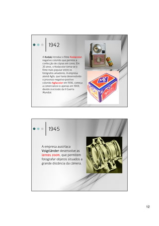 1942
A Kodak introduz o filme Kodacolor
                         Kodacolor,
negativo colorido que permite a
confecção de cópias em cores. Em
20 anos, o Kodacolor torna-se o
filme mais popular entre os
fotógrafos amadores. A empresa
alemã Agfa, que havia desenvolvido
o processo negativo-positivo
colorido Agfacolor em 1936, começa
a comercializá-lo apenas em 1949,
devido à eclosão da II Guerra
Mundial.




     1945


A empresa austríaca
Voigtlä
Voigtl änder desenvolve as
lentes zoom que permitem
        zoom,
fotografar objetos situados a
grande distância da câmera.




                                      12
 