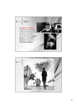 1947

Na agência Magnum
trabalham os principais
nomes do fotojornalismo
mundial, entre eles o
norte-americano Eugene
Smith,
Smith o suíço Werner
Bischof e o brasileiro
           Salgado.
Sebastião Salgado




                          17
 