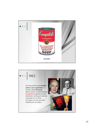 1962

Os norte-americanos Emmett
Leith e Juris Upatnieks e o
soviético Yuri Denisyuk
desenvolvem simultaneamente a
holografia,fotografia em três
holografia
dimensões obtida por meio da
exposição de um filme
ou chapa à luz de raio laser
refletida em um objeto.




                                21
 