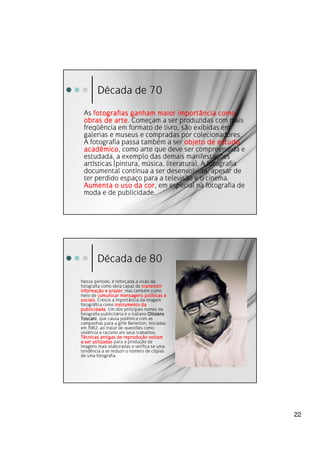 Década de 70
 As fotografias ganham maior importância como
 obras de arte. Começam a ser produzidas com mais
            arte
 freqüência em formato de livro, são exibidas em
 galerias e museus e compradas por colecionadores.
 A fotografia passa também a ser objeto de estudo
 acadêmico como arte que deve ser compreendida e
 acadêmico,
 estudada, a exemplo das demais manifestações
 artísticas (pintura, música, literatura). A fotografia
 documental continua a ser desenvolvida, apesar de
 ter perdido espaço para a televisão e o cinema.
 Aumenta o uso da cor em especial na fotografia de
                       cor,
 moda e de publicidade.




        Década de 80
Nesse período, é reforçada a visão da
fotografia como obra capaz de transmitir
informaç
informação e prazer mas também como
               prazer,
meio de comunicar mensagens políticas e
                                   polí
sociais.
sociais Cresce a importância da imagem
fotográfica como instrumento da
publicidade.
publicidade Um dos principais nomes da
fotografia publicitária é o italiano Oliviero
Toscani,
Toscani que causa polêmica com as
campanhas para a grife Benetton, iniciadas
em 1982, ao tratar de questões como
violência e racismo em seus trabalhos.
                       reproduç
Técnicas antigas de reprodução voltam
a ser utilizadas para a produção de
imagens mais elaboradas e verifica-se uma
tendência a se reduzir o número de cópias
de uma fotografia.




                                                          22
 