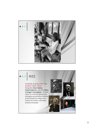 1932

Fundaç
Funda ç ão do grupo f/64 nos
                     f/64,
Estados Unidos, com os
fotógrafos Ansel Adams,
Edward Weston e seu filho Brett
e Imogen Cunningham . O nome
refere-se à mínima abertura do
diafragma que permite a máxima
profundidade de campo com o
máximo de nitidez, a principal
proposta do grupo.




                                  3
 