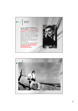 1937
′    O húngaro Andrei Friedmann ou
    "Robert Capa" é reconhecido por ser
    um dos principais correspondentes
    de guerra. Suas fotografias de guerra
    estão entre as mais conhecidas do
    mundo. Entre suas fotos mais
    famosas estão Morte de um Soldado
    Legalista (soldado sendo alvejado na
    Guerra Civil Espanhola, e a série de
    imagens feitas durante o
    desembarque das tropas aliadas na
    Normandia, em 1944, durante a II
    Guerra Mundial.
′   Morto em combate, levou ao extremo
    a sua máxima: "Se as fotografias
    não são suficientemente boas, é
                    está
    porque não se está
    suficientemente perto".




                                            9
 