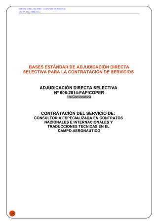 39
FUERZA AEREA DEL PERU – COMANDO DE PERSONAL
ADS Nº 006-COPER-2014
BASES ESTÁNDAR DE ADJUDICACIÓN DIRECTA
SELECTIVA PARA LA CONTRATACIÓN DE SERVICIOS
ADJUDICACIÓN DIRECTA SELECTIVA
Nº 006-2014-FAP/COPER
1ra.Convocatoria
CONTRATACIÓN DEL SERVICIO DE:
CONSULTORIA ESPECIALIZADA EN CONTRATOS
NACIONALES E INTERNACIONALES Y
TRADUCCIONES TECNICAS EN EL
CAMPO AERONAUTICO
 