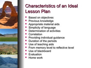 Characteristics of an Ideal
Characteristics of an Ideal
Lesson Plan
Lesson Plan
 Based on objectives
Based on objectives
 Previous knowledge
Previous knowledge
 Appropriate material aids
Appropriate material aids
 Simplicity of language
Simplicity of language
 Determination of activities
Determination of activities
 Correlation
Correlation
 Providing individual guidance
Providing individual guidance
 Duration of the periods
Duration of the periods
 Use of teaching aids
Use of teaching aids
 From memory level to reflective level
From memory level to reflective level
 Use of blackboard
Use of blackboard
 Evaluation
Evaluation
 Home work
Home work
 