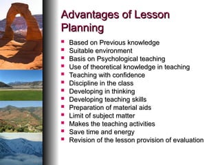 Advantages of Lesson
Advantages of Lesson
Planning
Planning
 Based on Previous knowledge
Based on Previous knowledge
 Suitable environment
Suitable environment
 Basis on Psychological teaching
Basis on Psychological teaching
 Use of theoretical knowledge in teaching
Use of theoretical knowledge in teaching
 Teaching with confidence
Teaching with confidence
 Discipline in the class
Discipline in the class
 Developing in thinking
Developing in thinking
 Developing teaching skills
Developing teaching skills
 Preparation of material aids
Preparation of material aids
 Limit of subject matter
Limit of subject matter
 Makes the teaching activities
Makes the teaching activities
 Save time and energy
Save time and energy
 Revision of the lesson provision of evaluation
Revision of the lesson provision of evaluation
 
