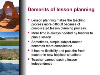 Demerits of lesson planning
 Lesson planning makes the teaching
Lesson planning makes the teaching
process more difficult because of
process more difficult because of
complicated lesson planning process.
complicated lesson planning process.
 More time is always needed by teacher to
More time is always needed by teacher to
plan a lesson
plan a lesson
 Sometimes, simple subject-matter
Sometimes, simple subject-matter
becomes more complicated
becomes more complicated
 It has no flexibility and puts the fresh
It has no flexibility and puts the fresh
teacher in new helpless situations
teacher in new helpless situations
 Teacher cannot teach a lesson
Teacher cannot teach a lesson
independently
independently
 