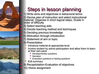Steps in lesson planning
Steps in lesson planning
 1) Write aims and objectives in behavioral terms
1) Write aims and objectives in behavioral terms
 2) Devise plan of instruction and select instructional
2) Devise plan of instruction and select instructional
material, Organise in short logical steps, Grade in
material, Organise in short logical steps, Grade in
order of difficulty
order of difficulty
 3) Select teaching aids
3) Select teaching aids
 4) Decide teaching method and techniques
4) Decide teaching method and techniques
 5) Deciding previous knowledge
5) Deciding previous knowledge
 6) Motivation through introduction
6) Motivation through introduction
 7) Statement of aim or topic
7) Statement of aim or topic
 8) Presentation
8) Presentation
 Introduce material at appropriate level
Introduce material at appropriate level
 Involve student by active participation and allow them to learn
Involve student by active participation and allow them to learn
at their own pace
at their own pace
 Developmentary questions
Developmentary questions
 Narration
Narration
 Evaluation questions or testing questions
Evaluation questions or testing questions
 B.B.summary
B.B.summary
 9) Recapitulation-Evaluation of objectives
9) Recapitulation-Evaluation of objectives
 10) Home assignment
10) Home assignment
 