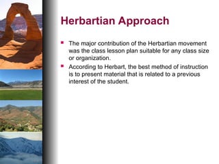 Herbartian Approach
 The major contribution of the Herbartian movement
was the class lesson plan suitable for any class size
or organization.
 According to Herbart, the best method of instruction
is to present material that is related to a previous
interest of the student.
 