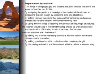  Preparation or Introduction:
 This helps in bridging to gap and leaders a student towards the aim of the
lesson of teacher can do this.
 By analyzing the previous knowledge of the student of the student and
introducing the new lesson by explaining aims and objectives.
 By asking relevant questions that exposes their ignorance and arouse
interest and curiosity to learn more and something new.
 By using different types of teaching aids such as charts, maps or pictures.
The teacher should keep in mind that this step should be short and concise
and the duration of this step should not exceed five minutes.
How can a teacher start the lesson?
 By asking two or three interesting questions with the help of aids that is
pictures, charts or models.
 By asking questions from the content – matter previously taught.
 By discussing a situation and illustration it with the help of a relevant story.
 