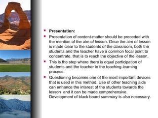  Presentation:
 Presentation of content-matter should be preceded with
the mention of the aim of lesson. Once the aim of lesson
is made clear to the students of the classroom, both the
students and the teacher have a common focal point to
concentrate, that is to reach the objective of the lesson.
 This is the step where there is equal participation of
students and the teacher in the teaching-learning
process.
 Questioning becomes one of the most important devices
that is used in this method. Use of other teaching aids
can enhance the interest of the students towards the
lesson and it can be made comprehensive.
Development of black board summary is also necessary.
 