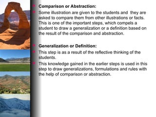  Comparison or Abstraction:
 Some illustration are given to the students and they are
asked to compare them from other illustrations or facts.
This is one of the important steps, which compels a
student to draw a generalization or a definition based on
the result of the comparison and abstraction.
 Generalization or Definition:
 This step is as a result of the reflective thinking of the
students.
 This knowledge gained in the earlier steps is used in this
step to draw generalizations, formulations and rules with
the help of comparison or abstraction.
 