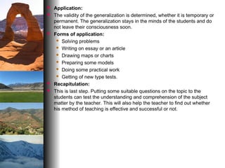  Application:
 The validity of the generalization is determined, whether it is temporary or
permanent. The generalization stays in the minds of the students and do
not leave their consciousness soon.
 Forms of application:
 Solving problems
 Writing on essay or an article
 Drawing maps or charts
 Preparing some models
 Doing some practical work
 Getting of new type tests.
 Recapitulation:
 This is last step. Putting some suitable questions on the topic to the
students can test the understanding and comprehension of the subject
matter by the teacher. This will also help the teacher to find out whether
his method of teaching is effective and successful or not.
 