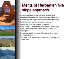 Merits of Herbartian five
Merits of Herbartian five
steps approach
steps approach
 It follows logical and psychological aspects and
therefore incorporate the basic principles of learning
 It is an easy and simple approach of lesson planning
 Content matter is given utmost importance
 It employs deductive thinking in learning
 It is the method that can be used to teach any subject
of the school-science subjects, social studies and
languages.
 It uses previous knowledge of the students to impart
the new knowledge
 This approach can be used to any size of the class or
organization
 