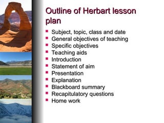 Outline of Herbart lesson
Outline of Herbart lesson
plan
plan
 Subject, topic, class and date
Subject, topic, class and date
 General objectives of teaching
General objectives of teaching
 Specific objectives
Specific objectives
 Teaching aids
Teaching aids
 Introduction
Introduction
 Statement of aim
Statement of aim
 Presentation
Presentation
 Explanation
Explanation
 Blackboard summary
Blackboard summary
 Recapitulatory questions
Recapitulatory questions
 Home work
Home work
 