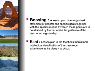  Bossing :
Bossing : A lesson plan is an organised
A lesson plan is an organised
statement of general and specific goals together
statement of general and specific goals together
with the specific means by which these goals are to
with the specific means by which these goals are to
be attained by learner under the guidance of the
be attained by learner under the guidance of the
teacher on a given day.
teacher on a given day.
 Kant :
Kant : Lesson plan is the teacher’s mental and
Lesson plan is the teacher’s mental and
intellectual visualisation of the class room
intellectual visualisation of the class room
experience as he plans it to occur.
experience as he plans it to occur.
 