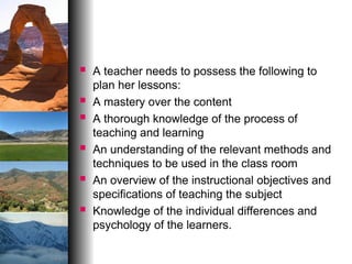  A teacher needs to possess the following to
plan her lessons:
 A mastery over the content
 A thorough knowledge of the process of
teaching and learning
 An understanding of the relevant methods and
techniques to be used in the class room
 An overview of the instructional objectives and
specifications of teaching the subject
 Knowledge of the individual differences and
psychology of the learners.
 
