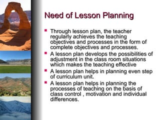 Need of Lesson Planning
Need of Lesson Planning
 Through lesson plan, the teacher
Through lesson plan, the teacher
regularly achieves the teaching
regularly achieves the teaching
objectives and processes in the form of
objectives and processes in the form of
complete objectives and processes.
complete objectives and processes.
 A lesson plan develops the possibilities of
A lesson plan develops the possibilities of
adjustment in the class room situations
adjustment in the class room situations
which makes the teaching effective
which makes the teaching effective
 A lesson plan helps in planning even step
A lesson plan helps in planning even step
of curriculum unit.
of curriculum unit.
 A lesson plan helps in planning the
A lesson plan helps in planning the
processes of teaching on the basis of
processes of teaching on the basis of
class control , motivation and individual
class control , motivation and individual
differences.
differences.
 