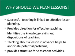 WHY SHOULD WE PLAN LESSONS?
• Successful teaching is linked to effective lesson
planning,
• Provides direction for effective teaching,
• Identifies the knowledge, skills and
dispositions of teaching,
• Thinking about a lesson in advance helps to
anticipate potential problems,
• provides structure for classroom activities,
 
