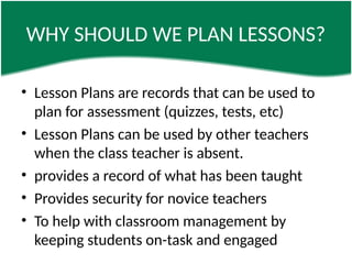 WHY SHOULD WE PLAN LESSONS?
• Lesson Plans are records that can be used to
plan for assessment (quizzes, tests, etc)
• Lesson Plans can be used by other teachers
when the class teacher is absent.
• provides a record of what has been taught
• Provides security for novice teachers
• To help with classroom management by
keeping students on-task and engaged
 