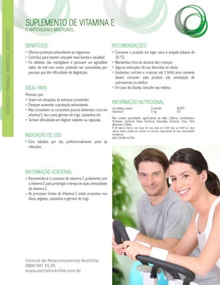 SUPLEMENTO DE VITAMINA E
                                              O ANTIOXIDANTE MASTIGÁVEL.
NUTRIÇÃO • VITAMINAS, MINERAIS E NUTRIENTES




                                              BENEFÍCIOS                                                   RECOMENDAÇÕES
                                              • Oferece proteção antioxidante ao organismo.                • Conserve o produto em lugar seco e arejado (abaixo de
                                              • Contribui para manter uma pele mais bonita e saudável.       30 °C).
                                              • Os tabletes são mastigáveis e possuem um agradável         • Mantenha-o fora do alcance das crianças.
                                                sabor de mel com nozes, podendo ser consumidos por         • Siga as instruções de uso descritas no rótulo.
                                                pessoas que têm dificuldade de deglutição.                 • Gestantes, nutrizes e crianças até 3 (três) anos somente
                                                                                                             devem consumir este produto sob orientação de
                                                                                                             nutricionista ou médico.
                                              IDEAL PARA                                                   • Em caso de dúvida, consulte seu médico.
                                              Pessoas que:
                                              • Vivem em situações de estresse constantes.
                                              • Desejam aumentar a proteção antioxidante.
                                                                                                           INFORMAÇÃO NUTRICIONAL
                                                                                                           Um tablete contém                   Conteúdo                %VD(*)
                                              • Não consomem ou consomem poucos alimentos ricos em         Vitamina E                          5 mg                    50
                                                vitamina E, tais como gérmen de trigo, castanhas etc.
                                                                                                           Não contém quantidades significativas de Valor Calórico, Carboidratos,
                                              • Tenham dificuldade em deglutir tabletes ou cápsulas.       Proteínas, Gorduras Totais, Gorduras Saturadas, Gorduras Trans, Fibra
                                                                                                           Alimentar e Sódio.
                                                                                                           (*) % Valores Diários com base em uma dieta de 2.000 kcal ou 8.400 kJ. Seus
                                                                                                           valores diários podem ser maiores ou menores, dependendo de suas necessidades
                                              INDICAÇÃO DE USO                                             energéticas.
                                                                                                           NÃO CONTÉM GLÚTEN.
                                              • Dois tabletes por dia, preferencialmente junto às
                                                refeições.




                                              INFORMAÇÃO ADICIONAL
                                              • Recomenda-se o consumo de vitamina C juntamente com
                                                a vitamina E para prolongar o tempo de ação antioxidante
                                                da vitamina E.
                                              • As principais fontes de Vitamina E estão presentes nos
                                                óleos vegetais, castanhas e gérmen de trigo.




                                              Central de Relacionamento Nutrilite:
                                              0800 941 55 05
                                              www.portalnutrilite.com.br
 