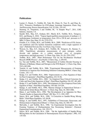 Publications
1. Lastari, F., Pareek, V., Trebble, M., Tade, M., Chinn, D., Tsai, N., and Chan, K.,
2012, “Extractive Distillation for CO2-ethane Azeotrope Separation, Chem. Eng.
And Processing: Process Intensification, Vol. 52, Feb., 155-161.
2. Stenning, D., Fitzpatrick, J and Trebble, M., “A Simpler Way?”, 2011, LNG
Industry, Autumn, 1-4.
3. Kandil, M.E., May, E.F., Graham, B.F., Marsh, K.N., Trebble, M.A., Trengove,
R.D., and Huang, S., 2010, “Vapour liquid equilibria measurements of methane + 2-
methylpropane (isobutane) at temperatures from 150 to 250 K and pressures to 9
MPa, J. Chem. Eng. Data, 55, (8), 2725-2731.
4. Giraldo, C.A., Clarke, M.A., and Trebble, M.A., 2009, “Prediction of CO2 freeze-
out conditions and CO2 hydrate formation conditions with a single equation of
state”, Published On-Line Dec 4 in Chem. Eng. Comm.
5. Watson, G., May, E.F., Graham, B.F., Trebble, M., Trengove, R., Kaman, C.,
2009, "Equilibrium adsorption measurements of pure nitrogen, carbon
dioxide and methane on a carbon molecular sieve at cryogenic
temperatures and high pressures", J. Chem. Eng. Data, 54, (9), 2701-2707.
6. Trebble, M.A., 2007, “Plant Performance Test for the De-ethanizer Overhead
Recycle (DOR) Process”, Asia Pacific J. Chem. Eng., 2, 438-441.
7. Le, Tan and Trebble, M.A., 2007, “Measurement of Carbon Dioxide Freezing in
Mixtures of Methane, Ethane and Nitrogen in the SVE Region”, J. Chem. Eng. Data,
52(3), 683-686.
8. Yanicki, G. and Trebble, M.A., 2006, “Experimental Measurements of Foaming
Tendencies in Aqueous Gas Sweetening Solutions Containing MDEA”, Chem. Eng.
Comm., 193, 1-13.
9. Kedge, C.J. and Trebble, M.A., 2004, “Improvements to a New Equation of State
for Pure Components”, Fluid Phase Equilibria, 215, 91-96.
10. Kedge, C.J. and Trebble, M.A., 2002, “An Empirical Near Critical Correction for
Cubic and Non-Cubic Equations of State”, Fluid Phase Equilibria 194-197, 401-409.
11. Kedge, C.J. and Trebble, M.A., 1999, "Development of a New Empirical Non-Cubic
Equation of State", Fluid Phase Equilibria, 158-160, 219-228.
12. Kalaga, A. and Trebble, M.A., 1999, “Density Changes in Supercritical Solvent +
Hydrocarbon Solute Binary Mixtures”, J. Chem. Eng. Data, 44, 1063-1066.
13. Baker, J. and Trebble, M.A., 1998, "The Development of an Apparatus for Mass
Transfer Studies in Supercritical Fluids", IEC Res, 37, 5, 1991-1997.
14. Satyro, M.A. and Trebble, M.A., 1998, "A Correction to Sandler-Wong Mixing
Rules", Fluid Phase Equilibria, 143, 89-98.
15. Kalaga, A. and Trebble, M.A., 1997, "Solubilities of Tetracosane, Octacosane, and
Dotriacontane in Supercritical Ethane”, J. Chem. Eng. Data, 42, 368-370.
16. McCarthy, J. and Trebble, M.A., 1996. "An Experimental Investigation Into the
Foaming Tendency of Diethanolamine Gas Sweetening Solutions", Chemical
Engineering Communications, 144, 159-171.
17. Satyro, M.A. and Trebble, M.A., 1996. "On the Applicability of Sandler-Wong
Mixing Rules for the Calculation of Thermodynamic Excess Properties", FPE, 115,
135-164.
 