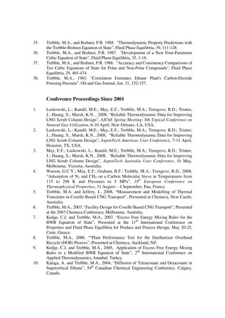 35. Trebble, M.A., and Bishnoi, P.R. 1988. "Thermodynamic Property Predictions with
the Trebble-Bishnoi Equation of State", Fluid Phase Equilibria, 39, 111-128.
36. Trebble, M.A., and Bishnoi, P.R. 1987. "Development of a New Four-Parameter
Cubic Equation of State", Fluid Phase Equilibria, 35, 1-18.
37. Trebble, M.A., and Bishnoi, P.R. 1986. "Accuracy and Consistency Comparisons of
Ten Cubic Equations of State for Polar and Non-Polar Compounds", Fluid Phase
Equilibria, 29, 465-474.
38. Trebble, M.A., 1983. "Correlation Estimates Ethane Plant's Carbon-Dioxide
Freezing Pressure", Oil and Gas Journal, Jan. 31, 152-157.
Conference Proceedings Since 2001
1. Laskowski, L.; Kandil, M.E.; May, E.F.; Trebble, M.A.; Trengove, R.D.; Trinter,
J.; Huang, S.; Marsh, K.N. , 2008, “Reliable Thermodynamic Data for Improving
LNG Scrub Column Design”, AIChE Spring Meeting: 8th Topical Conference on
Natural Gas Utilization, 6-10 April, New Orleans, LA, USA.
2. Laskowski, L.; Kandil, M.E.; May, E.F.; Trebble, M.A.; Trengove, R.D.; Trinter,
J.; Huang, S.; Marsh, K.N., 2008, “Reliable Thermodynamic Data for Improving
LNG Scrub Column Design”, AspenTech Americas User Conference, 7-11 April,
Houston, TX, USA.
3. May, E.F.; Laskowski, L.; Kandil, M.E.; Trebble, M.A.; Trengove, R.D.; Trinter,
J.; Huang, S.; Marsh, K.N., 2008, “Reliable Thermodynamic Data for Improving
LNG Scrub Column Design”, AspenTech Australia User Conference, 16 May,
Melbourne, Victoria, Australia.
4. Watson, G.C.Y.; May, E.F.; Graham, B.F.; Trebble, M.A.; Trengove, R.D., 2008,
“Adsorption of N2 and CH4 on a Carbon Molecular Sieve at Temperatures from
115 to 298 K and Pressures to 5 MPa”, 18th
European Conference on
Thermophysical Properties, 31 August – 4 September, Pau, France.
5. Trebble, M.A. and Jeffery, J., 2008, “Measurement and Modelling of Thermal
Transients in Coselle Based CNG Transport”, Presented at Chemeca, New Castle,
Australia.
6. Trebble, M.A., 2007, “Facility Design for Coselle Based CNG Transport”, Presented
at the 2007 Chemeca Conference, Melbourne, Australia.
7. Kedge, C.J. and Trebble, M.A., 2007, “Excess Free Energy Mixing Rules for the
BWR Equation of State”, Presented at the 11th
International Conference on
Properties and Fluid Phase Equilibria for Product and Process Design, May 20-25,
Crete, Greece.
8. Trebble, M.A., 2006. “"Plant Performance Test for the Deethanizer Overhead
Recycle (DOR) Process”, Presented at Chemeca, Auckland, NZ.
9. Kedge, C.J. and Trebble, M.A., 2005, Application of Excess Free Energy Mixing
Rules to a Modified BWR Equation of State”, 2nd
International Conference on
Applied Thermodynamics, Istanbul, Turkey.
10. Kalaga, A. and Trebble, M.A., 2004, “Diffusion of Tetracosane and Octacosane in
Supercritical Ethane”, 54th
Canadian Chemical Engineering Conference, Calgary,
Canada.
 