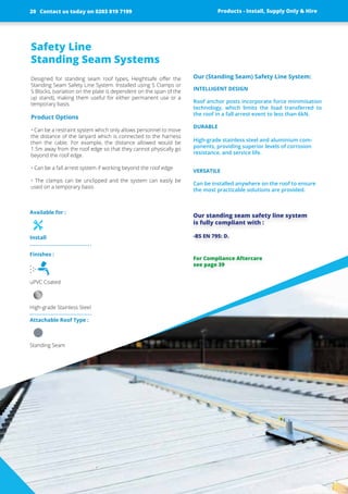 Safety Line
Standing Seam Systems
Designed for standing seam roof types, Heightsafe offer the
Standing Seam Safety Line System. Installed using S Clamps or
S Blocks, (variation on the plate is ­dependent on the span of the
up stand), making them useful for either permanent use or a
­temporary basis.
Product Options
• Can be a restraint system which only allows personnel to move
the ­distance of the lanyard which is connected to the harness
then the ­cable. For example, the distance allowed would be
1.5m away from the roof edge so that they cannot physically go
beyond the roof edge.
• Can be a fall arrest system if working beyond the roof edge
• The clamps can be unclipped and the system can easily be
used on a temporary basis
Our (Standing Seam) Safety Line System:
INTELLIGENT DESIGN
Roof anchor posts incorporate force ­minimisation
technology, which limits the load transferred to
the roof in a fall arrest event to less than 6kN.
DURABLE
High-grade stainless steel and ­aluminium­com-
ponents, providing ­superior levels of corrosion
­resistance, and service life.
VERSATILE
Can be installed anywhere on the roof to ensure
the most practicable solutions are provided.
Our standing seam safety line ­system
is fully compliant with :
-BS EN 795: D.
Products - Install, Supply Only & Hire ServicesContact us today on 0203 819 7199
Finishes :
uPVC Coated
High-grade Stainless Steel
Attachable Roof Type :
Standing Seam
Available for :
Install
Products - Install, Supply Only & Hire
For Compliance Aftercare
see page 39
Contact us today on 0203 819 719920
 