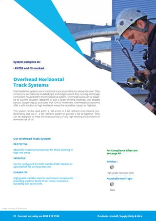 Overhead Horizontal
Track Systems
Overhead track systems are a horizontal track system that run above the user. They
consist of a permanently installed rigid anchorage rail and free running ­anchorage
connectors housed within the enclosed rail system. Overhead tracks can be adapt-
ed to suit the situation, designed to suit a range of ­fixing materials, and shaped
layouts. Supporting up to 8 users with 12m of ­movement. Overhead track systems
offer a safe solution to high level work areas that would be classed as high risk.
This system can be used within a fall arrest or a fall restraint environment, pre-
dominantly laid out in a fall restraint system to prevent a fall all together. They
can be ­designed to meet the characteristics of any high working environment to
minimise risk of fall.
System complies to:
- EN795 and CE marked.
Finishes :
High-grade Stainless Steel
Attachable Roof Type :
Steel
Our Overhead Track System:
PROTECTIVE
Allows for maximum protection for those working in
high risk areas.
VERSATILE
Can be configured for both standard fall restraint or
optional full fall arrest protection.
DURABILITY
High-grade stainless steel or aluminium ­components,
­providing superior levels of corrosion resistance,
­durability and service life.
Products - Install, Supply Only & Hire ServicesContact us today on 0203 819 7199 Products - Install, Supply Only & Hire
Image courtesy of Roofrunner
For Compliance Aftercare
see page 44
Contact us today on 0203 819 719921
 